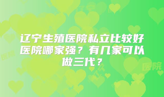 辽宁生殖医院私立比较好医院哪家强？有几家可以做三代？