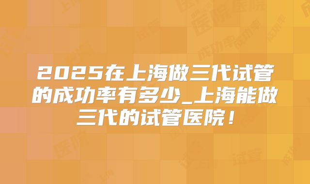 2025在上海做三代试管的成功率有多少_上海能做三代的试管医院！