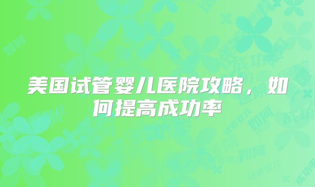 美国试管婴儿医院攻略，如何提高成功率