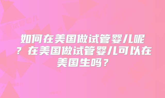 如何在美国做试管婴儿呢?在美国做试管婴儿可以在美国生吗?