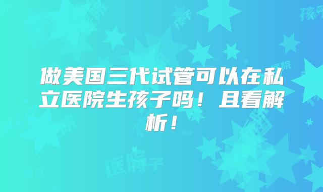 做美国三代试管可以在私立医院生孩子吗!且看解析!