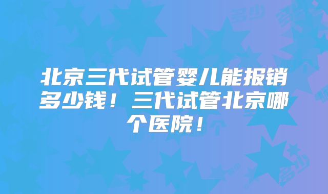 北京三代试管婴儿能报销多少钱！三代试管北京哪个医院！