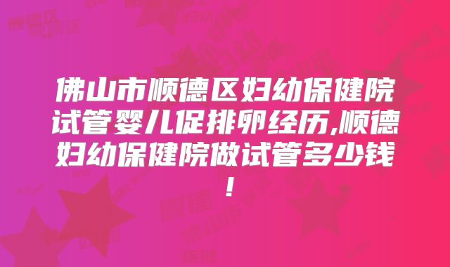 佛山市顺德区妇幼保健院试管婴儿促排卵经历,顺德妇幼保健院做试管多少钱!
