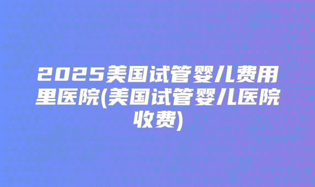 2025美国试管婴儿费用里医院(美国试管婴儿医院收费)