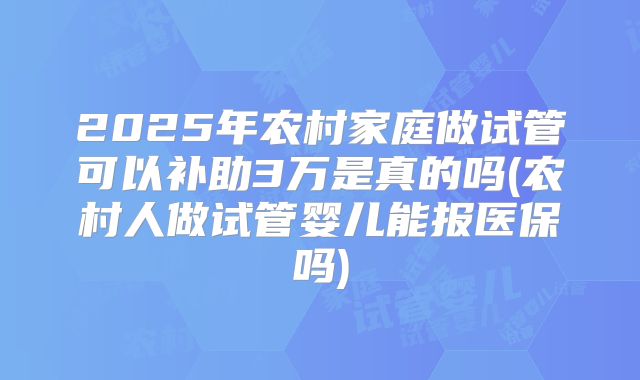 2025年农村家庭做试管可以补助3万是真的吗(农村人做试管婴儿能报医保吗)