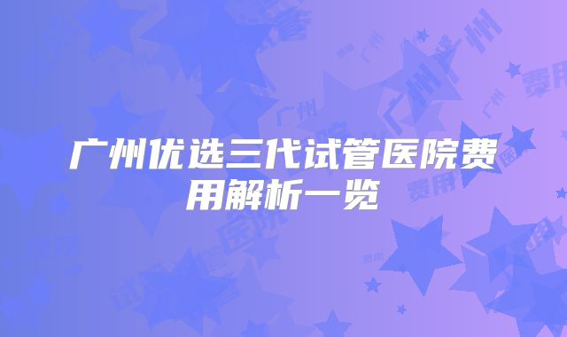 广州优选三代试管医院费用解析一览