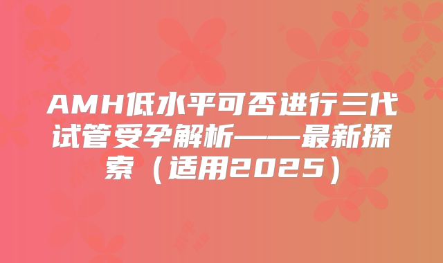 AMH低水平可否进行三代试管受孕解析——最新探索（适用2025）