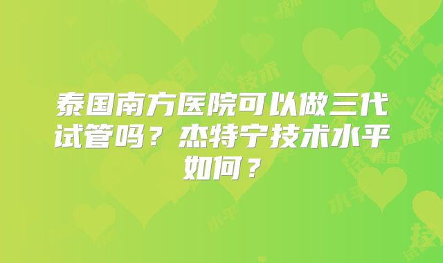 泰国南方医院可以做三代试管吗？杰特宁技术水平如何？