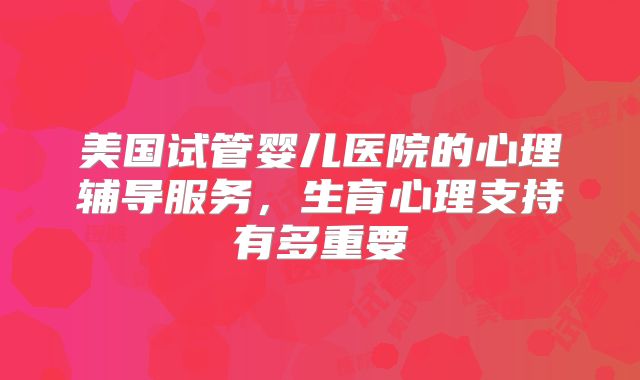 美国试管婴儿医院的心理辅导服务，生育心理支持有多重要