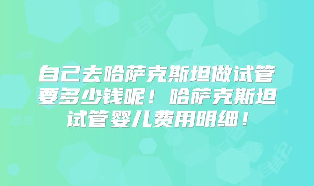 自己去哈萨克斯坦做试管要多少钱呢！哈萨克斯坦试管婴儿费用明细！