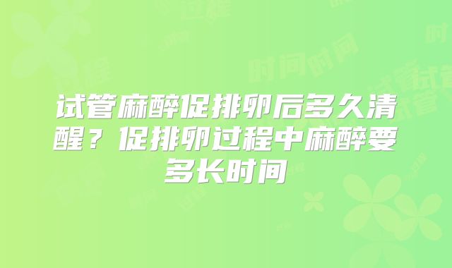 试管麻醉促排卵后多久清醒？促排卵过程中麻醉要多长时间