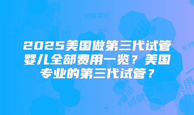 2025美国做第三代试管婴儿全部费用一览？美国专业的第三代试管？