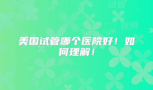 美国试管哪个医院好！如何理解！