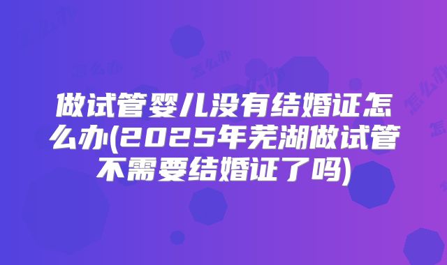做试管婴儿没有结婚证怎么办(2025年芜湖做试管不需要结婚证了吗)