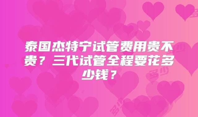 泰国杰特宁试管费用贵不贵?三代试管全程要花多少钱?