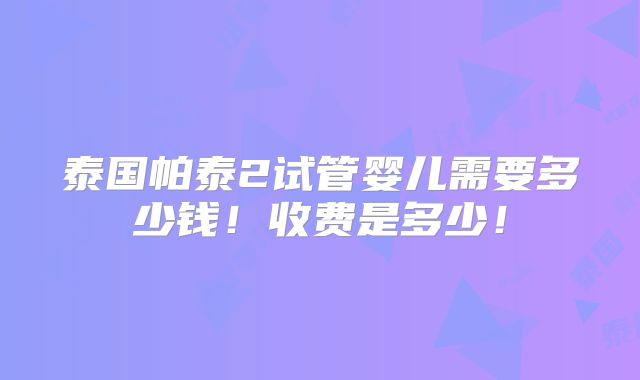 泰国帕泰2试管婴儿需要多少钱！收费是多少！