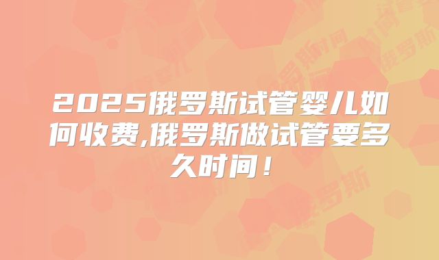 2025俄罗斯试管婴儿如何收费,俄罗斯做试管要多久时间！