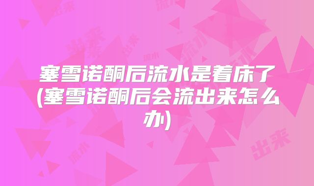 塞雪诺酮后流水是着床了(塞雪诺酮后会流出来怎么办)