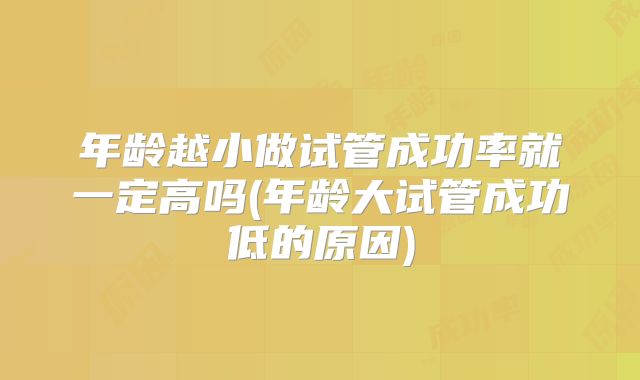 年龄越小做试管成功率就一定高吗(年龄大试管成功低的原因)