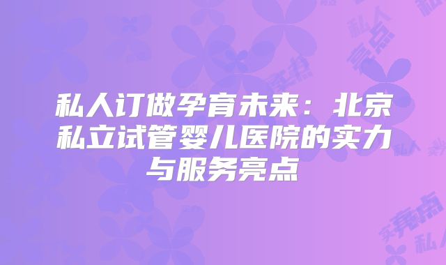 私人订做孕育未来：北京私立试管婴儿医院的实力与服务亮点