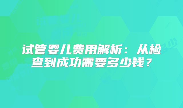 试管婴儿费用解析：从检查到成功需要多少钱？