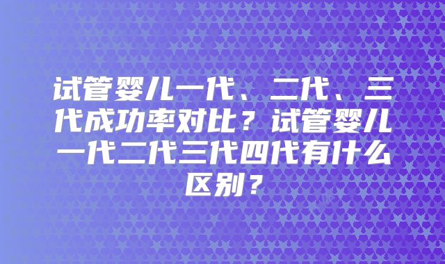 试管婴儿一代、二代、三代成功率对比？试管婴儿一代二代三代四代有什么区别？