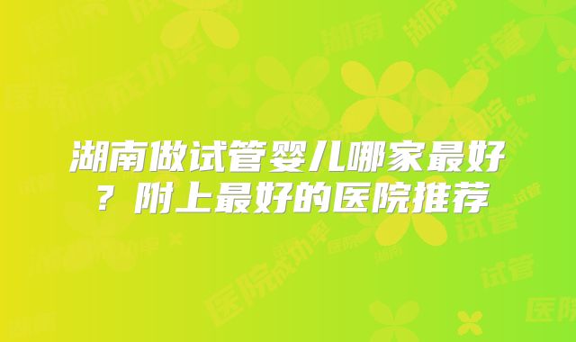 湖南做试管婴儿哪家最好？附上最好的医院推荐