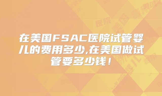 在美国FSAC医院试管婴儿的费用多少,在美国做试管要多少钱！