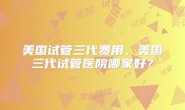 美国试管三代费用，美国三代试管医院哪家好？