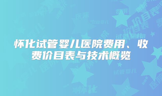 怀化试管婴儿医院费用、收费价目表与技术概览
