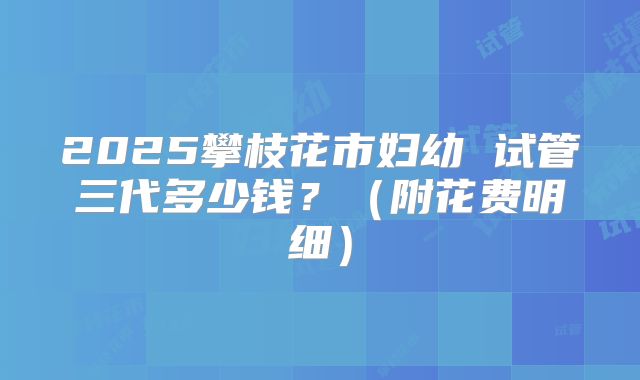 2025攀枝花市妇幼 试管三代多少钱？（附花费明细）