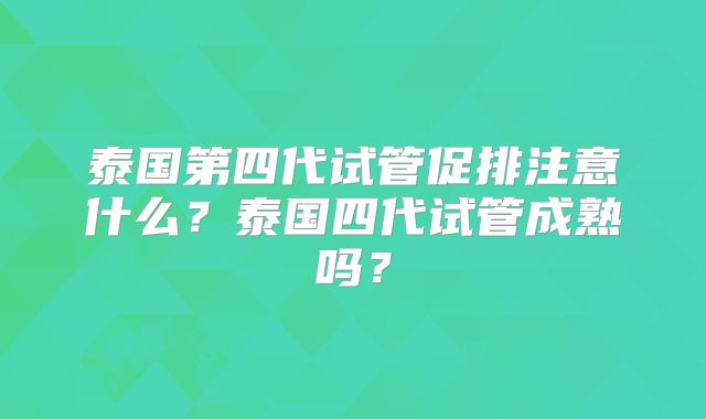泰国第四代试管促排注意什么？泰国四代试管成熟吗？