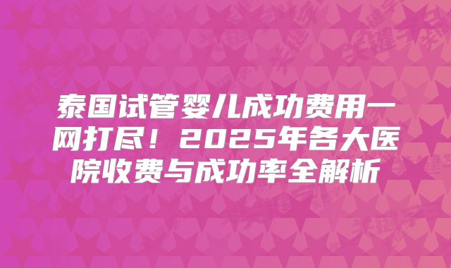 泰国试管婴儿成功费用一网打尽！2025年各大医院收费与成功率全解析