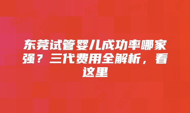 东莞试管婴儿成功率哪家强？三代费用全解析，看这里