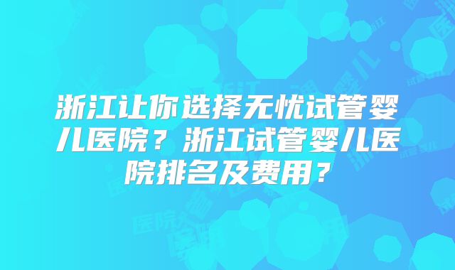 浙江让你选择无忧试管婴儿医院?浙江试管婴儿医院排名及费用?
