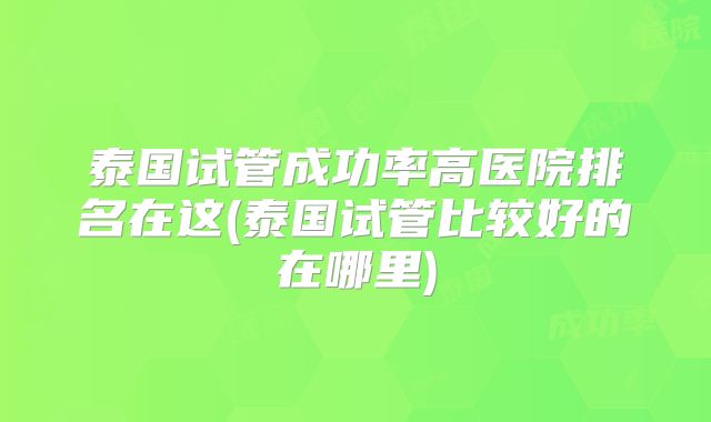 泰国试管成功率高医院排名在这(泰国试管比较好的在哪里)