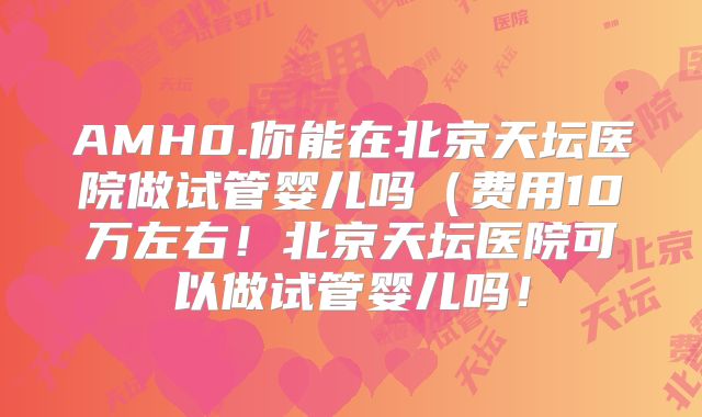 AMH0.你能在北京天坛医院做试管婴儿吗（费用10万左右！北京天坛医院可以做试管婴儿吗！