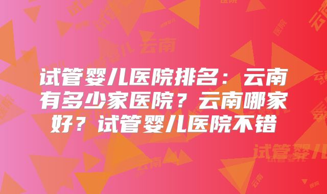 试管婴儿医院排名：云南有多少家医院？云南哪家好？试管婴儿医院不错