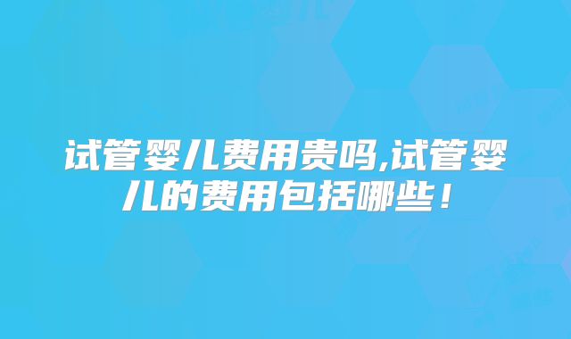 试管婴儿费用贵吗,试管婴儿的费用包括哪些！