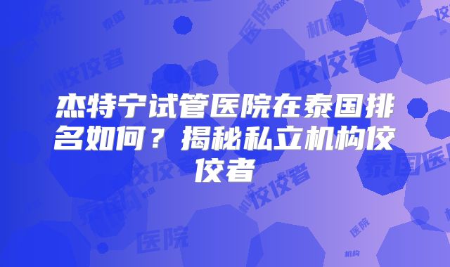 杰特宁试管医院在泰国排名如何？揭秘私立机构佼佼者