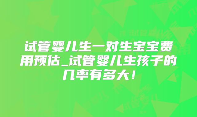 试管婴儿生一对生宝宝费用预估_试管婴儿生孩子的几率有多大！