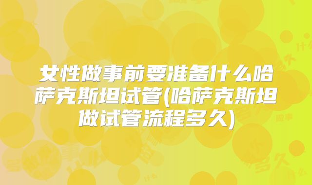 女性做事前要准备什么哈萨克斯坦试管(哈萨克斯坦做试管流程多久)