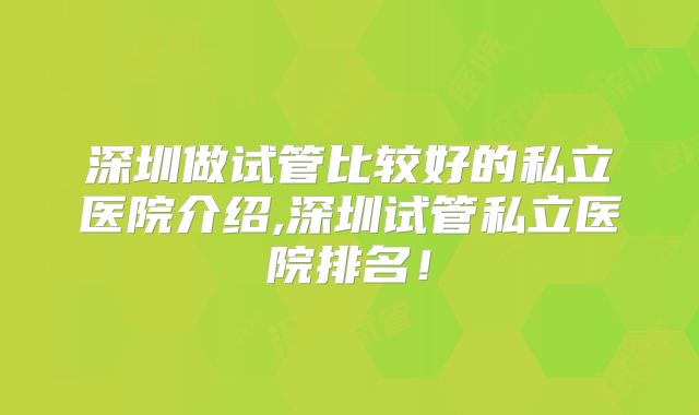 深圳做试管比较好的私立医院介绍,深圳试管私立医院排名！