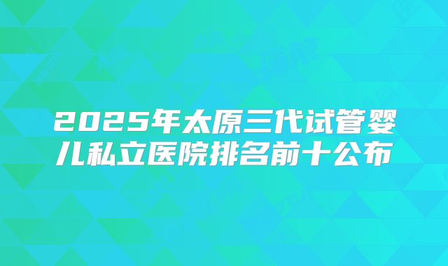 2025年太原三代试管婴儿私立医院排名前十公布