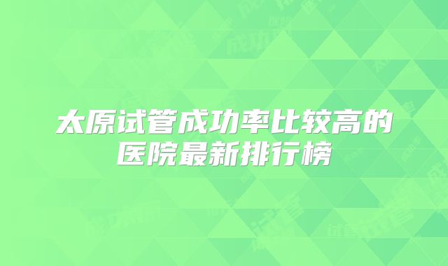 太原试管成功率比较高的医院最新排行榜