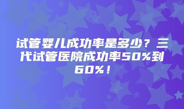 试管婴儿成功率是多少？三代试管医院成功率50%到60%！