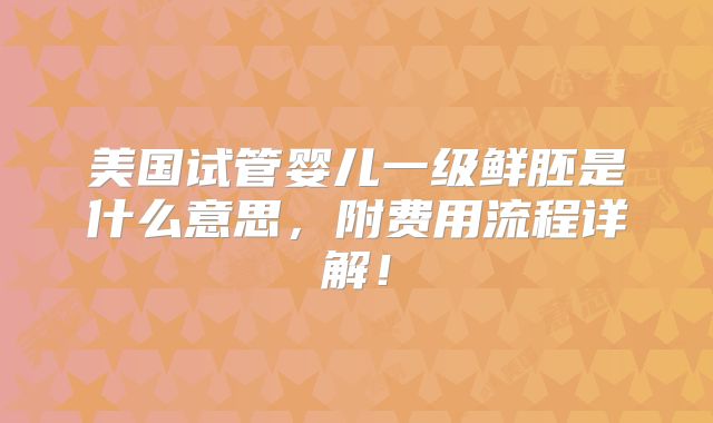 美国试管婴儿一级鲜胚是什么意思,附费用流程详解!