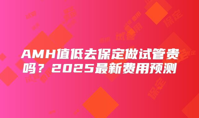 AMH值低去保定做试管贵吗?2025最新费用预测