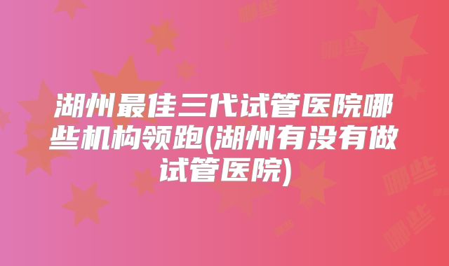 湖州最佳三代试管医院哪些机构领跑(湖州有没有做试管医院)