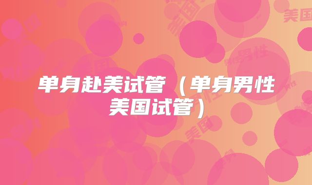 单身赴美试管（单身男性美国试管）